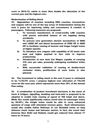crore in 2012-13, which is more than double the allocation of the
current year and the highest ever.

Modernisation of Rolling Stock
33. Upgradation of coaches including EMU coaches, locomotives
and wagons will be one of the key areas of modernization during the
next 5 years for improving safety and convenience & comfort of
passengers. Following measures are proposed:-
     i.   To increase manufacture of crash-worthy LHB coaches
          with proven anti-climb feature of not toppling during
          accidents;
     ii.  To procure new generation electric locomotives of 9000
          and 12000 HP and diesel locomotives of 5500 HP & 6000
          HP to facilitate running of heavier and longer freight trains
          at higher speeds;
     iii. To introduce new wagons with capability of 25 tonne axle
          load and higher payload to tare ratio to improve
          productivity;
     iv.  Introduction of new Auto Car Wagon capable of carrying
          318 cars per rake, presently undergoing oscillation trials;
          and
     v.   With successful validation of running of double-stack
          container trains, proliferation of such trains is also
          planned.

34. The investment in rolling stock in the next 5 years is estimated
to be `1,70,751 crore. I propose highest ever allocation of `18,193
crore for the next year which represents more than 30% of the Annual
Plan outlay.

35. A combination of prudent investment decisions in the areas of
track & bridges, signalling, doubling and train-sets is proposed to be
adopted to enable train running at speed of 160 kmph and above.
While this would significantly reduce travel time for passenger trains
by 20-25%, the freight trains would be able to carry enhanced
quantum of cargo with attendant revenue gains. Such infrastructure
would also enable Indian Railways to run Shatabdi trains on long
distance trunk routes and between metros. In fact, the travel time
between New Delhi and Kolkata would get reduced from almost 17
hours to 14 hours.

                                  11
 