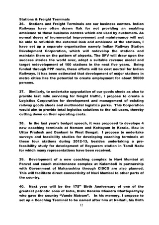 Stations & Freight Terminals
36. Stations and Freight Terminals are our business centres. Indian
Railways have often drawn flak for not providing an enabling
ambience to these business centres which are used by customers. As
normal doses of incremental improvement and maintenance will not
be able to refurbish the external look and ambience at the stations, I
have set up a separate organisation namely Indian Railway Station
Development Corporation, which will redevelop the stations and
maintain them on the pattern of airports. The SPV will draw upon the
success stories the world over, adopt a suitable revenue model and
target redevelopment of 100 stations in the next five years. Being
funded through PPP route, these efforts will be cost neutral for Indian
Railways. It has been estimated that development of major stations in
metro cities has the potential to create employment for about 50000
persons.

37. Similarly, to undertake upgradation of our goods sheds as also to
provide last mile servicing for freight traffic, I propose to create a
Logistics Corporation for development and management of existing
railway goods sheds and multimodal logistics parks. This Corporation
would aim to provide total logistics solutions to the rail-users, thereby
cutting down on their operating costs.

38. In the last year’s budget speech, it was proposed to develope 4
new coaching terminals at Nemam and Kottayam in Kerala, Mau in
Uttar Pradesh and Dankuni in West Bengal. I propose to undertake
surveys and feasibility studies for developing coaching terminals at
these four stations during 2012-13, besides undertaking a pre-
feasibility study for development of Roypuram station in Tamil Nadu
for which many representations have been received.

39. Development of a new coaching complex in Navi Mumbai at
Panvel and coach maintenance complex at Kalamboli in partnership
with Government of Maharashtra through CIDCO are also planned.
This will facilitate direct connectivity of Navi Mumbai to other parts of
the country.

40. Next year will be the 175th Birth Anniversary of one of the
greatest patriotic sons of India, Rishi Bankim Chandra Chattopadhyay
who gave the country “Vande Matram”. In his memory, I propose to
set up a Coaching Terminal to be named after him at Naihati, his Birth
                                   12
 