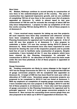New Lines
44. Madam, Railways continue to accord priority to construction of
new lines in the underdeveloped parts of the country. The pace of
construction has registered impressive growth, and we are confident
of completing 725 km of new lines in the current year (list of projects
appended as Annexure 1), which is almost equal to last year
achievement of 709 km and far exceeds the average of about 200 km
only since independence. I propose to take up completion of 45 new
line works covering 700 km during 2012-13. A list of these projects is
at Annexure 2.

45. I have received many requests for taking up new line projects.
All such requests have been duly considered and wherever surveys
have been completed, the proposals have been referred to the
Planning Commission for appraisal and ‘in principle’ approval. A list of
such 85 new line projects is at Annexure 3. I also propose to
undertake a further 114 new line surveys during 2012-13 (listed at
Annexure 4). State Governments have also been requested to come
forward for sharing the cost of the respective projects and to provide
land free of cost to facilitate early construction of projects. Despite
constraints, I have included all the 11 new line projects which have
been cleared by the Planning Commission ‘in principle’ for
construction in 2012-13. An allocation of `6,872 crore has been made
under the new lines planhead. A list of these projects is appended at
Annexure 5.

Gauge Conversion
46. Funding constraints are likely to cause slippage in the target of
1017 km for Gauge Conversion for 2011-12. It is expected that 825 km
of gauge conversion projects will be completed (list appended as
Annexure 6). A target of 800 km has been fixed for next year with an
allocation of `1,950 crore. Seventeen gauge conversion projects are
proposed to be completed in 2012-13 and are listed at Annexure 7.
With my emphasis on completion of ongoing gauge conversion works,
I have included only two new projects in the Budget, 2012-13 and the
list of these projects is at Annexure 8. I have also sent four projects
of gauge conversion to the Planning Commission for appraisal and ‘in
principle’ approval. A list of 4 such gauge conversion projects is at
Annexure 9. New surveys for converting seven narrow gauge lines are
also proposed to be taken up in 2012-13 (appended at Annexure 10).


                                   14
 