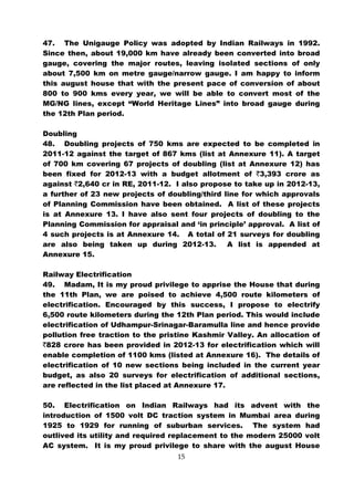 47. The Unigauge Policy was adopted by Indian Railways in 1992.
Since then, about 19,000 km have already been converted into broad
gauge, covering the major routes, leaving isolated sections of only
about 7,500 km on metre gauge/narrow gauge. I am happy to inform
this august house that with the present pace of conversion of about
800 to 900 kms every year, we will be able to convert most of the
MG/NG lines, except “World Heritage Lines” into broad gauge during
the 12th Plan period.

Doubling
48. Doubling projects of 750 kms are expected to be completed in
2011-12 against the target of 867 kms (list at Annexure 11). A target
of 700 km covering 67 projects of doubling (list at Annexure 12) has
been fixed for 2012-13 with a budget allotment of `3,393 crore as
against `2,640 cr in RE, 2011-12. I also propose to take up in 2012-13,
a further of 23 new projects of doubling/third line for which approvals
of Planning Commission have been obtained. A list of these projects
is at Annexure 13. I have also sent four projects of doubling to the
Planning Commission for appraisal and ‘in principle’ approval. A list of
4 such projects is at Annexure 14. A total of 21 surveys for doubling
are also being taken up during 2012-13.         A list is appended at
Annexure 15.

Railway Electrification
49. Madam, It is my proud privilege to apprise the House that during
the 11th Plan, we are poised to achieve 4,500 route kilometers of
electrification. Encouraged by this success, I propose to electrify
6,500 route kilometers during the 12th Plan period. This would include
electrification of Udhampur-Srinagar-Baramulla line and hence provide
pollution free traction to the pristine Kashmir Valley. An allocation of
`828 crore has been provided in 2012-13 for electrification which will
enable completion of 1100 kms (listed at Annexure 16). The details of
electrification of 10 new sections being included in the current year
budget, as also 20 surveys for electrification of additional sections,
are reflected in the list placed at Annexure 17.

50. Electrification on Indian Railways had its advent with the
introduction of 1500 volt DC traction system in Mumbai area during
1925 to 1929 for running of suburban services. The system had
outlived its utility and required replacement to the modern 25000 volt
AC system. It is my proud privilege to share with the august House
                                   15
 