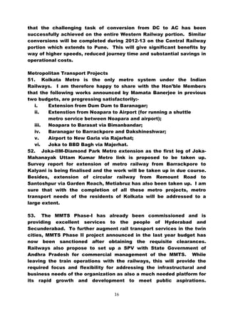 that the challenging task of conversion from DC to AC has been
successfully achieved on the entire Western Railway portion. Similar
conversions will be completed during 2012-13 on the Central Railway
portion which extends to Pune. This will give significant benefits by
way of higher speeds, reduced journey time and substantial savings in
operational costs.

Metropolitan Transport Projects
51. Kolkata Metro is the only metro system under the Indian
Railways. I am therefore happy to share with the Hon’ble Members
that the following works announced by Mamata Banerjee in previous
two budgets, are progressing satisfactorily:-
   i.   Extension from Dum Dum to Baranagar;
   ii.  Extenstion from Noapara to Airport (for running a shuttle
        metro service between Noapara and airport);
   iii. Noapara to Barasat via Bimanbandar;
   iv.  Baranagar to Barrackpore and Dakshineshwar;
   v.   Airport to New Garia via Rajarhat;
   vi.  Joka to BBD Bagh via Majerhat.
52. Joka-IIM-Diamond Park Metro extension as the first leg of Joka-
Mahanayak Uttam Kumar Metro link is proposed to be taken up.
Survey report for extension of metro railway from Barrackpore to
Kalyani is being finalised and the work will be taken up in due course.
Besides, extension of circular railway from Remount Road to
Santoshpur via Garden Reach, Metiabruz has also been taken up. I am
sure that with the completion of all these metro projects, metro
transport needs of the residents of Kolkata will be addressed to a
large extent.

53. The MMTS Phase-I has already been commissioned and is
providing excellent services to the people of Hyderabad and
Secunderabad. To further augment rail transport services in the twin
cities, MMTS Phase II project announced in the last year budget has
now been sanctioned after obtaining the requisite clearances.
Railways also propose to set up a SPV with State Government of
Andhra Pradesh for commercial management of the MMTS. While
leaving the train operations with the railways, this will provide the
required focus and flexibility for addressing the infrastructural and
business needs of the organization as also a much needed platform for
its rapid growth and development to meet public aspirations.


                                  16
 