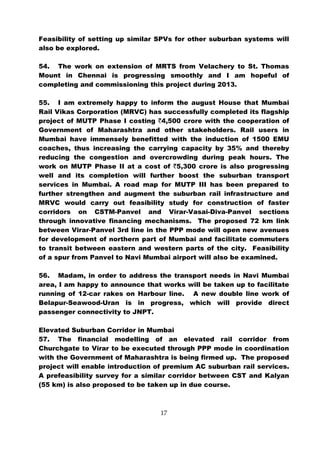 Feasibility of setting up similar SPVs for other suburban systems will
also be explored.

54. The work on extension of MRTS from Velachery to St. Thomas
Mount in Chennai is progressing smoothly and I am hopeful of
completing and commissioning this project during 2013.

55. I am extremely happy to inform the august House that Mumbai
Rail Vikas Corporation (MRVC) has successfully completed its flagship
project of MUTP Phase I costing `4,500 crore with the cooperation of
Government of Maharashtra and other stakeholders. Rail users in
Mumbai have immensely benefitted with the induction of 1500 EMU
coaches, thus increasing the carrying capacity by 35% and thereby
reducing the congestion and overcrowding during peak hours. The
work on MUTP Phase II at a cost of `5,300 crore is also progressing
well and its completion will further boost the suburban transport
services in Mumbai. A road map for MUTP III has been prepared to
further strengthen and augment the suburban rail infrastructure and
MRVC would carry out feasibility study for construction of faster
corridors on CSTM-Panvel and Virar-Vasai-Diva-Panvel sections
through innovative financing mechanisms. The proposed 72 km link
between Virar-Panvel 3rd line in the PPP mode will open new avenues
for development of northern part of Mumbai and facilitate commuters
to transit between eastern and western parts of the city. Feasibility
of a spur from Panvel to Navi Mumbai airport will also be examined.

56. Madam, in order to address the transport needs in Navi Mumbai
area, I am happy to announce that works will be taken up to facilitate
running of 12-car rakes on Harbour line. A new double line work of
Belapur-Seawood-Uran is in progress, which will provide direct
passenger connectivity to JNPT.

Elevated Suburban Corridor in Mumbai
57. The financial modelling of an elevated rail corridor from
Churchgate to Virar to be executed through PPP mode in coordination
with the Government of Maharashtra is being firmed up. The proposed
project will enable introduction of premium AC suburban rail services.
A prefeasibility survey for a similar corridor between CST and Kalyan
(55 km) is also proposed to be taken up in due course.



                                  17
 
