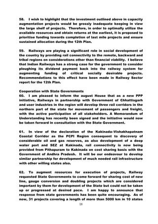 58. I wish to highlight that the investment outlined above in capacity
augmentation projects would be grossly inadequate keeping in view
the large shelf of projects. Therefore, in order to optimally utilize the
available resources and obtain returns at the earliest, it is proposed to
prioritise funding towards completion of last mile projects and ensure
sustained allocation during the 12th Plan.

59. Railways are playing a significant role in social development of
the country by providing rail connectivity to the remote, backward and
tribal regions on considerations other than financial viability. I believe
that Indian Railways has a strong case for the government to consider
ploughing its dividend payment back into the railway system for
augmenting      funding   of   critical socially    desirable    projects.
Recommendations to this effect have been made in Railway Sector
report for the 12th Plan.

Cooperation with State Governments
60. I am pleased to inform the august House that as a new PPP
initiative, Railways in partnership with Government of Chhattisgarh
and user industries in the region will develop three rail corridors in the
northern part of the state for movement of passengers and freight,
with the active participation of all stakeholders. A Memorandum of
Understanding has recently been signed and the initiative would now
be taken forward in consultation with the State Government.

61. In view of the declaration of the Kakinada–Vishakhapatnam
Coastal Corridor as the PCPI Region consequent to discovery of
considerable oil and gas reserves, as also development of a deep
water port and SEZ at Kakinada, rail connectivity is now being
provided from Pithapuram to Kakinada on cost sharing basis with the
Government of Andhra Pradesh. It will be our endeavour to develop
similar partnership for development of much needed rail infrastructure
with other willing states also.

62. To augment resources for execution of projects, Railway
requested State Governments to come forward for sharing cost of new
line, gauge conversion and doubling projects which are considered
important by them for development of the State but could not be taken
up or progressed at desired pace. I am happy to announce that
response from state governments has been quite encouraging. As of
now, 31 projects covering a length of more than 5000 km in 10 states
                                    18
 