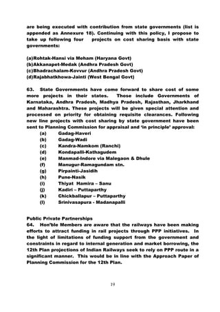 are being executed with contribution from state governments (list is
appended as Annexure 18). Continuing with this policy, I propose to
take up following four   projects on cost sharing basis with state
governments:

(a) Rohtak-Hansi via Meham (Haryana Govt)
(b) Akkanapet-Medak (Andhra Pradesh Govt)
(c) Bhadrachalam-Kovvur (Andhra Pradesh Govt)
(d) Rajabhatkhowa-Jainti (West Bengal Govt)

63. State Governments have come forward to share cost of some
more projects in their states.      Those include Governments of
Karnataka, Andhra Pradesh, Madhya Pradesh, Rajasthan, Jharkhand
and Maharashtra. These projects will be given special attention and
processed on priority for obtaining requisite clearances. Following
new line projects with cost sharing by state government have been
sent to Planning Commission for appraisal and ‘in principle’ approval:
      (a)    Gadag-Haveri
      (b)    Gadag-Wadi
      (c)    Kandra-Namkom (Ranchi)
      (d)    Kondapalli-Kathagudem
      (e)    Manmad-Indore via Malegaon & Dhule
      (f)    Manugur-Ramagundam stn.
      (g)    Pirpainti-Jasidih
      (h)    Pune-Nasik
      (i)    Thiyat Hamira – Sanu
      (j)    Kadiri – Puttaparthy
      (k)    Chickballapur – Puttaparthy
      (l)    Srinivasapura - Madanapalli


Public Private Partnerships
64. Hon’ble Members are aware that the railways have been making
efforts to attract funding in rail projects through PPP initiatives. In
the light of limitations of funding support from the government and
constraints in regard to internal generation and market borrowing, the
12th Plan projections of Indian Railways seek to rely on PPP route in a
significant manner. This would be in line with the Approach Paper of
Planning Commission for the 12th Plan.



                                  19
 