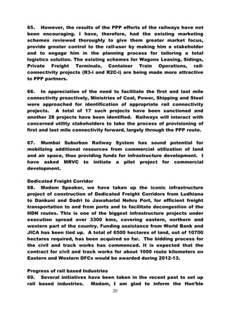 65. However, the results of the PPP efforts of the railways have not
been encouraging. I have, therefore, had the existing marketing
schemes reviewed thoroughly to give them greater market focus,
provide greater control to the rail-user by making him a stakeholder
and to engage him in the planning process for tailoring a total
logistics solution. The existing schemes for Wagons Leasing, Sidings,
Private Freight Terminals, Container Train Operations, rail-
connectivity projects (R3-i and R2C-i) are being made more attractive
to PPP partners.

66. In appreciation of the need to facilitate the first and last mile
connectivity proactively, Ministries of Coal, Power, Shipping and Steel
were approached for identification of appropriate rail connectivity
projects. A total of 17 such projects have been sanctioned and
another 28 projects have been identified. Railways will interact with
concerned utility stakeholders to take the process of provisioning of
first and last mile connectivity forward, largely through the PPP route.

67. Mumbai Suburban Railway System has sound potential for
mobilizing additional resources from commercial utilization of land
and air space, thus providing funds for infrastructure development. I
have asked MRVC to initiate a pilot project for commercial
development.

Dedicated Freight Corridor
68. Madam Speaker, we have taken up the iconic infrastructure
project of construction of Dedicated Freight Corridors from Ludhiana
to Dankuni and Dadri to Jawaharlal Nehru Port, for efficient freight
transportation to and from ports and to facilitate decongestion of the
HDN routes. This is one of the biggest infrastructure projects under
execution spread over 3300 kms, covering eastern, northern and
western part of the country. Funding assistance from World Bank and
JICA has been tied up. A total of 6500 hectares of land, out of 10700
hectares required, has been acquired so far. The bidding process for
the civil and track works has commenced. It is expected that the
contract for civil and track works for about 1000 route kilometers on
Eastern and Western DFCs would be awarded during 2012-13.

Progress of rail based Industries
69. Several initiatives have been taken in the recent past to set up
rail based industries.    Madam, I am glad to inform the Hon’ble
                                   20
 