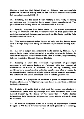 Members that the Rail Wheel Plant at Chhapra has successfully
produced 78 wheels during 2011-12 and the Plant would be ready for
full commissioning in 2012-13.

70. Similarly, the Rae Bareli Coach Factory is now ready for rolling
out coaches and 10 coaches have already been manufactured. The
phase-II of this factory would be commissioned in 2012-13.

71. Healthy progress has been made in the Diesel Component
Factory at Dankuni with the commencement of trial production of
underframes for high horsepower locomotives. The factory will be fully
commissioned in 2012-13.

72. The wagon manufacturing factory at Kulti and fiat bogey frame
unit at Budge Budge are likely to commence production during 2012-
13.

73. As per a budget announcement made earlier by Mamata Ji, a
wagon factory was to be located at a suitable location in Odisha. In
view of the request received from State Govt of Odisha, wagon factory
is being located at Sitapali (Ganjam District).

74. Keeping in view the increased requirement of passenger
coaches, a rail coach factory at Palakkad with the support of
Government of Kerala is proposed to be set up. Similarly, two
additional new manufacturing units for coaches are also proposed to
be established in the Kutch area in Gujarat and at Kolar in Karnataka,
the latter with the active participation of the state government.

75. Further, it is proposed to establish a plant for manufacture of
traction alternators for high horse power diesel locomotives at Vidisha
in Madhya Pradesh.

76. I state with pride that a sick unit for wagon manufacture –
‘Braithwaite’ taken over by railways has been conferred with ‘Turn
Around Award’ by the Board of Reconstruction of Public Sector
Enterprises. Burn Standard, another unit taken over is also on its way
to recovery.

77. In addition I propose to set up a factory at Shyamnagar in West
Bengal on PPP basis for manufacture of next generation technology
                                  21
 