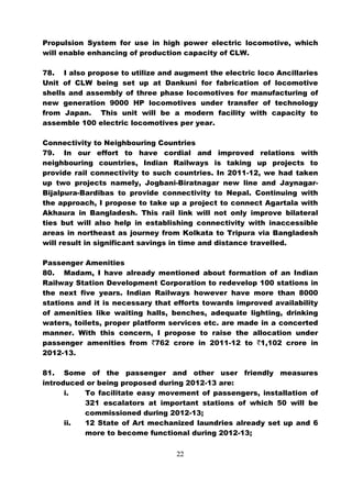 Propulsion System for use in high power electric locomotive, which
will enable enhancing of production capacity of CLW.

78. I also propose to utilize and augment the electric loco Ancillaries
Unit of CLW being set up at Dankuni for fabrication of locomotive
shells and assembly of three phase locomotives for manufacturing of
new generation 9000 HP locomotives under transfer of technology
from Japan. This unit will be a modern facility with capacity to
assemble 100 electric locomotives per year.

Connectivity to Neighbouring Countries
79. In our effort to have cordial and improved relations with
neighbouring countries, Indian Railways is taking up projects to
provide rail connectivity to such countries. In 2011-12, we had taken
up two projects namely, Jogbani-Biratnagar new line and Jaynagar-
Bijalpura-Bardibas to provide connectivity to Nepal. Continuing with
the approach, I propose to take up a project to connect Agartala with
Akhaura in Bangladesh. This rail link will not only improve bilateral
ties but will also help in establishing connectivity with inaccessible
areas in northeast as journey from Kolkata to Tripura via Bangladesh
will result in significant savings in time and distance travelled.

Passenger Amenities
80. Madam, I have already mentioned about formation of an Indian
Railway Station Development Corporation to redevelop 100 stations in
the next five years. Indian Railways however have more than 8000
stations and it is necessary that efforts towards improved availability
of amenities like waiting halls, benches, adequate lighting, drinking
waters, toilets, proper platform services etc. are made in a concerted
manner. With this concern, I propose to raise the allocation under
passenger amenities from `762 crore in 2011-12 to `1,102 crore in
2012-13.

81. Some of the passenger and other user friendly measures
introduced or being proposed during 2012-13 are:
      i.  To facilitate easy movement of passengers, installation of
          321 escalators at important stations of which 50 will be
          commissioned during 2012-13;
      ii. 12 State of Art mechanized laundries already set up and 6
          more to become functional during 2012-13;

                                  22
 