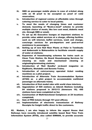 iii.    SMS on passenger mobile phone in case of e-ticket along
             with an ID proof to be accepted as proof of valid
             reservation;
     iv.     Introduction of regional cuisine at affordable rates through
             catering service to cater to local palate;
     v.      To meet the needs of changing times and customer
             demand, launching of “Book-a–meal” scheme to provide
             multiple choice of meals, like low cost meal, diabetic meal
             etc. through SMS or email;
     vi.     To set up AC Executive lounges at important stations to
             provide value added services at a charge, offering facilties
             such as wifi internet, buffet services, wash and change,
             concierge services for pre-departure and post-arrival
             assistance to passengers;
     vii.    Setting up of new Rail Neer Plants at Palur in Tamilnadu
             and Ambernath in Maharashtra to facilitate smooth supply
             of water at stations;
     viii.   Expansion of housekeeping schemes for trains such as
             Clean Train Station, On Board Housekeeping Services for
             cleaning    en    route    and    mechanized     cleaning   at
             originating/terminating stations;
     ix.     Introduction of ‘Rail Bandhu’ on-board magazine on
             Rajdhanis, Shatabdis and Duronto Trains;
     x.      Introduction of coin/currency operated ticket vending
             machines as a pilot project;
     xi.     Introduction of Alternate Train Accommodation System
             (ATAS) as     a pilot project to accommodate waitlisted
             passenger on alternate trains;
     xii.    Introduction of first model rake with world class interiors;
     xiii.   Upgradation of 929 stations as Adarsh Stations including
             84 stations proposed in 2012-13 (Annexure 19). 490
             stations have been completed so far;
     xiv.    Construction of Multi-functional Complexes at 24 locations
             completed;
     xv.     Sale of PRS tickets through 151 post offices;
     xvi.    Implementation of electronic transmission of Railway
             Receipts for freight traffic direct to the customers.

82. Madam, I am also happy to inform the august House that
Railways have recently introduced satellite based Real Time Train
Information System (RTIS), also called SIMRAN, to provide accurate
                                     23
 