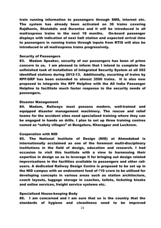 train running information to passengers through SMS, internet etc.
The system has already been activated on 36 trains covering
Rajdhanis, Shatabdis and Durontos and it will be introduced in all
mail/express trains in the next 18 months.         On-board passenger
displays with indication of next halt station and expected arrival time
to passengers in running trains through inputs from RTIS will also be
introduced in all mail/express trains progressively.

Security of Passengers
83. Madam Speaker, security of our passengers has been of prime
concern to us. I am pleased to inform that I intend to complete the
unfinished task of installation of Integrated Security System at all 202
identified stations during 2012-13. Additionally, escorting of trains by
RPF/GRP has been extended to almost 3500 trains. It is also now
proposed to integrate the RPF Helpline with the All India Passenger
Helpline to facilitate much faster response to the security needs of
passengers.

Disaster Management
84. Madam, Railways must possess modern, well-trained and
equipped disaster management machinery. The rescue and relief
teams for the accident sites need specialized training where they can
be engaged in hands on drills. I plan to set up three training centres
named as “safety villages” at Bengaluru, Kharagpur and Lucknow.

Cooperation with NID
85. The National Institute of Design (NID) at Ahmedabad is
internationally acclaimed as one of the foremost multi-disciplinary
institutions in the field of design, education and research. I had
occasion to visit this Institute with a view to harnessing their
expertise in design so as to leverage it for bringing out design related
improvisations in the facilities available to passengers and other rail-
users. A dedicated Railway Design Centre is proposed to be set up in
the NID campus with an endowment fund of `10 crore to be utilised for
developing concepts in various areas such as station architecture,
coach layouts, luggage storage in coaches, toilets, ticketing kiosks
and online services, freight service systems etc.

Specialised House-keeping Body
86. I am concerned and I am sure that so is the country that the
standards of hygiene and cleanliness need to be improved
                                   24
 