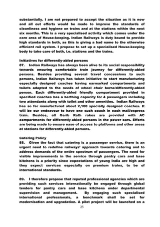 substantially. I am not prepared to accept the situation as it is now
and all out efforts would be made to improve the standards of
cleanliness and hygiene on trains and at the stations within the next
six months. This is a very specialised activity which comes under the
core area of House-keeping. Indian Railways is duty bound to provide
high standards in both, as this is giving a bad name to the otherwise
efficient rail system. I propose to set up a specialised House-keeping
body to take care of both, i.e. stations and the trains.

Initiatives for differently-abled persons
87. Indian Railways has always been alive to its social responsibility
towards ensuring comfortable train journey for differently-abled
persons. Besides providing several travel concessions to such
persons, Indian Railways has taken initiative to start manufacturing
especially designed coaches having earmarked compartments and
toilets adapted to the needs of wheel chair borne/differently-abled
person. Each differently-abled friendly compartment provided in
specified coaches has a berthing capacity for 4 passengers including
two attendants along with toilet and other amenities. Indian Railways
has so far manufactured about 2,100 specially designed coaches. It
will be our endeavour to have one such coach in each mail/express
train. Besides, all Garib Rath rakes are provided with AC
compartments for differently-abled persons in the power cars. Efforts
are being made to ensure ease of access to platforms and other areas
at stations for differently-abled persons.

Catering Policy
88. Given the fact that catering is a passenger service, there is an
urgent need to redefine railways’ approach towards catering and to
address demands of the entire spectrum of passengers. The need for
visible improvements in the service through pantry cars and base
kitchens is a priority since expectations of young India are high and
they expect services especially on premium trains, to be of
international standards.

89. I therefore propose that reputed professional agencies which are
providing such services internationally be engaged through global
tenders for pantry cars and base kitchens under departmental
supervision and management.        By engaging such specialised
international professionals, a benchmark shall be set for
modernisation and upgradation. A pilot project will be launched on a
                                  25
 