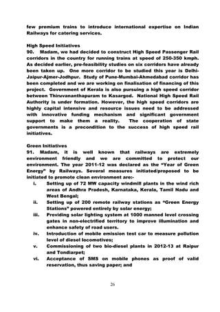 few premium trains to introduce international expertise on Indian
Railways for catering services.

High Speed Initiatives
90. Madam, we had decided to construct High Speed Passenger Rail
corridors in the country for running trains at speed of 250-350 kmph.
As decided earlier, pre-feasibility studies on six corridors have already
been taken up. One more corridor to be studied this year is Delhi-
Jaipur-Ajmer-Jodhpur. Study of Pune-Mumbai-Ahmedabad corridor has
been completed and we are working on finalisation of financing of this
project. Government of Kerala is also pursuing a high speed corridor
between Thiruvananthapuram to Kasargod. National High Speed Rail
Authority is under formation. However, the high speed corridors are
highly capital intensive and resource issues need to be addressed
with innovative funding mechanism and significant government
support to make them a reality.             The cooperation of state
governments is a precondition to the success of high speed rail
initiatives.

Green Initiatives
91. Madam, it is well known that railways are extremely
environment friendly and we are committed to protect our
environment. The year 2011-12 was declared as the “Year of Green
Energy” by Railways. Several measures initiated/proposed to be
initiated to promote clean environment are:-
   i.    Setting up of 72 MW capacity windmill plants in the wind rich
         areas of Andhra Pradesh, Karnataka, Kerala, Tamil Nadu and
         West Bengal;
   ii.   Setting up of 200 remote railway stations as “Green Energy
         Stations” powered entirely by solar energy;
   iii.  Providing solar lighting system at 1000 manned level crossing
         gates in non-electrified territory to improve illumination and
         enhance safety of road users.
   iv.   Introduction of mobile emission test car to measure pollution
         level of diesel locomotives;
   v.    Commissioning of two bio-diesel plants in 2012-13 at Raipur
         and Tondiarpet;
   vi.   Acceptance of SMS on mobile phones as proof of valid
         reservation, thus saving paper; and



                                   26
 