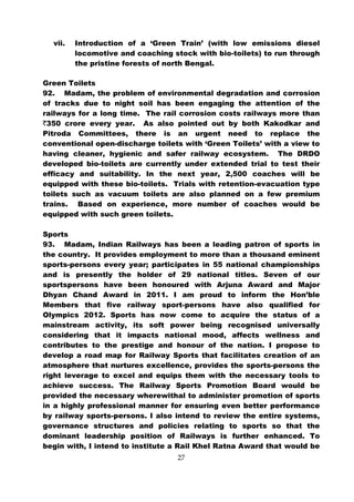 vii.   Introduction of a ‘Green Train’ (with low emissions diesel
         locomotive and coaching stock with bio-toilets) to run through
         the pristine forests of north Bengal.

Green Toilets
92. Madam, the problem of environmental degradation and corrosion
of tracks due to night soil has been engaging the attention of the
railways for a long time. The rail corrosion costs railways more than
`350 crore every year. As also pointed out by both Kakodkar and
Pitroda Committees, there is an urgent need to replace the
conventional open-discharge toilets with ‘Green Toilets’ with a view to
having cleaner, hygienic and safer railway ecosystem. The DRDO
developed bio-toilets are currently under extended trial to test their
efficacy and suitability. In the next year, 2,500 coaches will be
equipped with these bio-toilets. Trials with retention-evacuation type
toilets such as vacuum toilets are also planned on a few premium
trains. Based on experience, more number of coaches would be
equipped with such green toilets.

Sports
93. Madam, Indian Railways has been a leading patron of sports in
the country. It provides employment to more than a thousand eminent
sports-persons every year; participates in 55 national championships
and is presently the holder of 29 national titles. Seven of our
sportspersons have been honoured with Arjuna Award and Major
Dhyan Chand Award in 2011. I am proud to inform the Hon’ble
Members that five railway sport-persons have also qualified for
Olympics 2012. Sports has now come to acquire the status of a
mainstream activity, its soft power being recognised universally
considering that it impacts national mood, affects wellness and
contributes to the prestige and honour of the nation. I propose to
develop a road map for Railway Sports that facilitates creation of an
atmosphere that nurtures excellence, provides the sports-persons the
right leverage to excel and equips them with the necessary tools to
achieve success. The Railway Sports Promotion Board would be
provided the necessary wherewithal to administer promotion of sports
in a highly professional manner for ensuring even better performance
by railway sports-persons. I also intend to review the entire systems,
governance structures and policies relating to sports so that the
dominant leadership position of Railways is further enhanced. To
begin with, I intend to institute a Rail Khel Ratna Award that would be
                                   27
 