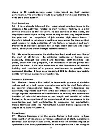 given to 10 sports-persons every year, based on their current
performance. The awardees would be provided world class training to
hone their skills further.

Staff Amenities
94. I have already informed the House about quantum jump in the
allocation for activities related to staff welfare. Railway is a 24x7
service available to the rail-users. To run services at this scale, the
employees have to put in long hours of duty without any respite round
the year and the compulsion of job creates high stress levels. I
therefore intend to introduce a wellness programme for them at their
work places for early detection of risk factors, prevention and early
treatment of diseases caused due to high blood pressure and sugar
levels, obesity and other lifestyle related ailments.

95. We need to recognise the dedication, hard work and sacrifice of
the staff at all levels.     To minimise incidence of human error
especially amongst the skilled and technical staff including loco
pilots, cabin men and gangmen, it is important to ensure proper rest
period for them. I am also conscious of the importance of periodic
training and creation of a general environment to provide them
enhanced dignity. I have also requested NID to design appropriate
outfits for various categories of workforce.

Industrial Relations
96. Madam, I have a firm belief in democratic process of decision
making and have had regular consultations with the staff federations
on several organisational issues.       The railway federations are
extremely responsible and work in the best interests of the railways. I
assign highest importance to continuance of healthy and harmonious
tradition of industrial relations across length and breadth of Indian
Railways. In recognition of the commitment of the employees to the
organisation and their contribution to increasing the productivity,
Indian Railways paid the Productivity Linked Bonus equivalent to
wages of 78 days for 2010-11.

Recruitment
97. Madam Speaker, over the years, Railways had come to have
large number of vacancies in various categories of staff, including in
technical and safety related areas. These have an adverse impact on
operational and safety performance of the organisation. I am happy to
                                  28
 