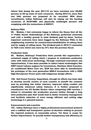 inform that during the year 2011-12 we have recruited over 80,000
persons to fill up some of such vacancies. During 2012-13, more than
one lakh persons are proposed to be recruited. With these
recruitments, Indian Railways will also be wiping out the backlog
vacancies of SC/ST/OBC and physically challenged persons and
complying with the instructions of DOP&T.

Railway PSUs
98. Madam, I feel extremely happy to inform the House that all the
11 Public Sector Undertakings of the Railways performed extremely
well with a healthy growth in total dividend paid by them. Various
important contracts have been bagged by the Railways PSUs in the
neighbouring countries for constructions/rehabilitation of railway lines
and for supply of rolling stock. The dividend paid in 2010-11 amounted
to `429 crore which was more by 31% than the previous fiscal.

Production Units
99. Madam, Railways’ Production Units provide this organisation a
sustained supply of rolling stock. I propose to modernise production
units with state-of-art technology. Through continued innovations and
improvisations, it has been possible to induct latest technologies like
IGBT based 3-phase engines for locomotives, Stainless Steel Coaches,
air conditioned Metro Cars etc. DLW has been able to manufacturer
the prototype of the next generation WDG-5 locomotives with a 5500
High Horsepower Power pack with indigenous design efforts.

100. Rail Coach Factory, Kapurthala, through its efforts has been able
to develop non-AC version of such coaches to benefit the common
man by providing him better interiors, improved riding comfort and
significantly enhanced safety features. It is further proposed to
manufacture two AC Double Decker rakes comprising LHB coaches. I
intend to streamline the production process further through a long
term production plan that would lead to better inventory management
and facilitate induction of more energy efficient and cutting edge
technology in a planned manner.

E-procurement and e-auction
101. Indian Railways have a highly professional procurement protocol
and a codified and transparent system of decision making to procure
the required products at reasonable prices. Yet there is scope for
further improvement. To provide further transparency and efficiency to
                                   29
 