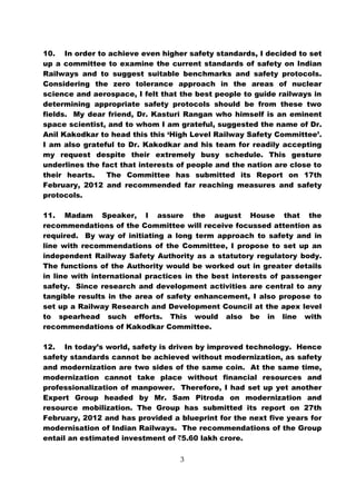 10. In order to achieve even higher safety standards, I decided to set
up a committee to examine the current standards of safety on Indian
Railways and to suggest suitable benchmarks and safety protocols.
Considering the zero tolerance approach in the areas of nuclear
science and aerospace, I felt that the best people to guide railways in
determining appropriate safety protocols should be from these two
fields. My dear friend, Dr. Kasturi Rangan who himself is an eminent
space scientist, and to whom I am grateful, suggested the name of Dr.
Anil Kakodkar to head this this ‘High Level Railway Safety Committee’.
I am also grateful to Dr. Kakodkar and his team for readily accepting
my request despite their extremely busy schedule. This gesture
underlines the fact that interests of people and the nation are close to
their hearts.   The Committee has submitted its Report on 17th
February, 2012 and recommended far reaching measures and safety
protocols.

11. Madam Speaker, I assure the august House that the
recommendations of the Committee will receive focussed attention as
required. By way of initiating a long term approach to safety and in
line with recommendations of the Committee, I propose to set up an
independent Railway Safety Authority as a statutory regulatory body.
The functions of the Authority would be worked out in greater details
in line with international practices in the best interests of passenger
safety. Since research and development activities are central to any
tangible results in the area of safety enhancement, I also propose to
set up a Railway Research and Development Council at the apex level
to spearhead such efforts. This would also be in line with
recommendations of Kakodkar Committee.

12. In today’s world, safety is driven by improved technology. Hence
safety standards cannot be achieved without modernization, as safety
and modernization are two sides of the same coin. At the same time,
modernization cannot take place without financial resources and
professionalization of manpower. Therefore, I had set up yet another
Expert Group headed by Mr. Sam Pitroda on modernization and
resource mobilization. The Group has submitted its report on 27th
February, 2012 and has provided a blueprint for the next five years for
modernisation of Indian Railways. The recommendations of the Group
entail an estimated investment of `5.60 lakh crore.

                                   3
 
