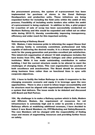 the procurement process, the system of e-procurement has been
implemented for purchase of stores in the Zonal Railways
Headquarters and production units. These initiatives are being
expanded further for including the field units within the ambit of this
process. Feasibility of including works tenders also within the ambit
of e-procurement is being explored. In addition to this, a pilot project
for e-auction of sale of scrap has been successfully conducted on
Northern Railway and this would be expanded and rolled out on other
units during 2012-13, thereby considerably improving transparency,
efficiency and wider reach for this important activity.

Restructuring of Railway Board
102. Madam, I take immense pride in informing the august House that
my railway family is extremely committed, professional and fully
capable of delivering the desired results. It is a dream organisation to
work for the young generation and provides excellent job satisfaction.
This talent-rich organisation of almost 14 lakh employees includes the
best brains from IITs, IIMs, Medical Colleges and other professional
institutes. While it has made outstanding contribution in nation
building, I feel the current structure needs to be altered to meet the
challenges of changing times. This vast organisation has pockets of
both excellence and anachronism. The Board should be structured
along business lines rather than on functional lines in sync with
corporate objectives.

103. I have to fortify the Indian Railways to make it responsive to the
changing economic scenario and equip it to leverage upon the new
opportunities. There is also a need to infuse larger accountability and
its structure must be aligned with organisational objectives. We need
a system that delivers. The issue needs to be debated and discussed
with Board and Rail Parivar.

104. My challenge is to make a Railway system which is Safe, Modern
and Efficient. Madam, the requirement of resources for rail
infrastructure is extremely high and in order to provide a thrust to
Railways efforts at mobilising additional revenues, I have decided to
induct 2 new Board Members viz. PPP/Marketing and Safety/Research.
The new Members will be charged with the responsibility of finding
ways and means of augmenting resources and providing further focus
on safety.

                                   30
 