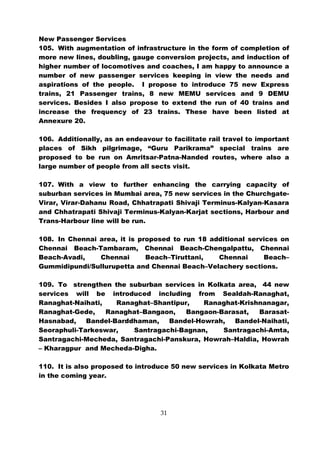 New Passenger Services
105. With augmentation of infrastructure in the form of completion of
more new lines, doubling, gauge conversion projects, and induction of
higher number of locomotives and coaches, I am happy to announce a
number of new passenger services keeping in view the needs and
aspirations of the people. I propose to introduce 75 new Express
trains, 21 Passenger trains, 8 new MEMU services and 9 DEMU
services. Besides I also propose to extend the run of 40 trains and
increase the frequency of 23 trains. These have been listed at
Annexure 20.

106. Additionally, as an endeavour to facilitate rail travel to important
places of Sikh pilgrimage, “Guru Parikrama” special trains are
proposed to be run on Amritsar-Patna-Nanded routes, where also a
large number of people from all sects visit.

107. With a view to further enhancing the carrying capacity of
suburban services in Mumbai area, 75 new services in the Churchgate-
Virar, Virar-Dahanu Road, Chhatrapati Shivaji Terminus-Kalyan-Kasara
and Chhatrapati Shivaji Terminus-Kalyan-Karjat sections, Harbour and
Trans-Harbour line will be run.

108. In Chennai area, it is proposed to run 18 additional services on
Chennai Beach-Tambaram, Chennai Beach-Chengalpattu, Chennai
Beach-Avadi,    Chennai       Beach–Tiruttani,   Chennai      Beach–
Gummidipundi/Sullurupetta and Chennai Beach–Velachery sections.

109. To strengthen the suburban services in Kolkata area, 44 new
services will be introduced including from Sealdah-Ranaghat,
Ranaghat-Naihati,    Ranaghat–Shantipur,   Ranaghat-Krishnanagar,
Ranaghat-Gede,    Ranaghat–Bangaon,    Bangaon-Barasat,  Barasat-
Hasnabad,    Bandel-Barddhaman,   Bandel-Howrah,   Bandel-Naihati,
Seoraphuli-Tarkeswar,    Santragachi-Bagnan,    Santragachi-Amta,
Santragachi-Mecheda, Santragachi-Panskura, Howrah–Haldia, Howrah
– Kharagpur and Mecheda-Digha.

110. It is also proposed to introduce 50 new services in Kolkata Metro
in the coming year.




                                   31
 