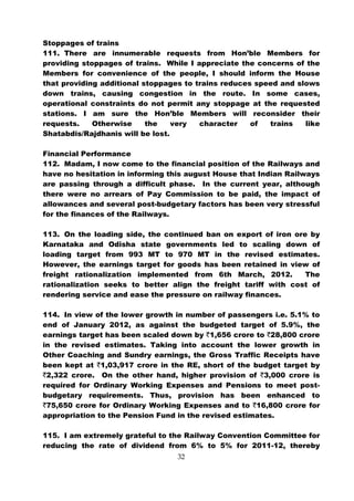 Stoppages of trains
111. There are innumerable requests from Hon’ble Members for
providing stoppages of trains. While I appreciate the concerns of the
Members for convenience of the people, I should inform the House
that providing additional stoppages to trains reduces speed and slows
down trains, causing congestion in the route. In some cases,
operational constraints do not permit any stoppage at the requested
stations. I am sure the Hon’ble Members will reconsider their
requests.    Otherwise     the    very  character    of  trains   like
Shatabdis/Rajdhanis will be lost.

Financial Performance
112. Madam, I now come to the financial position of the Railways and
have no hesitation in informing this august House that Indian Railways
are passing through a difficult phase. In the current year, although
there were no arrears of Pay Commission to be paid, the impact of
allowances and several post-budgetary factors has been very stressful
for the finances of the Railways.

113. On the loading side, the continued ban on export of iron ore by
Karnataka and Odisha state governments led to scaling down of
loading target from 993 MT to 970 MT in the revised estimates.
However, the earnings target for goods has been retained in view of
freight rationalization implemented from 6th March, 2012.        The
rationalization seeks to better align the freight tariff with cost of
rendering service and ease the pressure on railway finances.

114. In view of the lower growth in number of passengers i.e. 5.1% to
end of January 2012, as against the budgeted target of 5.9%, the
earnings target has been scaled down by `1,656 crore to `28,800 crore
in the revised estimates. Taking into account the lower growth in
Other Coaching and Sundry earnings, the Gross Traffic Receipts have
been kept at `1,03,917 crore in the RE, short of the budget target by
`2,322 crore. On the other hand, higher provision of `3,000 crore is
required for Ordinary Working Expenses and Pensions to meet post-
budgetary requirements. Thus, provision has been enhanced to
`75,650 crore for Ordinary Working Expenses and to `16,800 crore for
appropriation to the Pension Fund in the revised estimates.

115. I am extremely grateful to the Railway Convention Committee for
reducing the rate of dividend from 6% to 5% for 2011-12, thereby
                                  32
 