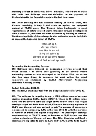 providing a relief of about `650 crore. However, I would like to state
with pride that Railways have not defaulted on the payment of
dividend despite the financial crunch in the last two years.

116. After meeting the full dividend liability of `5,652 crore, the
‘Excess’ remaining is only `1,492 crore as against the budgeted
amount of `5,258 crore. The ‘Excess’ being inadequate to meet
requirements of safety related works financed through Development
Fund, a loan of `3,000 crore has been extended by Ministry of Finance.
The Operating Ratio of the railways is also estimated now to be 95.0%
as against the budgeted target of 91.1%.

                                          ,


                                              ,


                                                  ,



Revamping the Accounting System
117. Railways have initiated an accounting reforms project that
would enable it to move over gradually to an accrual based
accounting system as also envisaged in the Vision 2020. An action
plan has been drawn to complete the work within the broad
framework as envisaged by GASAB (Government Accounting
Standards Advisory Board).

Budget Estimates 2012-13
118. Madam, I shall now deal with the Budget Estimates for 2012-13.

119. The railways is targeting to carry 1025 million tonne of revenue
earning originating traffic during 2012-13, which is 55 million tonne
more than the revised estimate target of 970 million tonne. The freight
earnings target has been kept at `89,339 crore, indicating a growth of
30.2% over the current year revised target. The number of passengers
is expected to increase by 5.4% in the year 2012-13 with the increase
in number of trains and higher occupancy. The passenger earnings
have been kept at `36,073 crore, an increase of `7,273 crore over the
revised estimates of the current year. The Other Coaching and Sundry
earnings are expected to grow by 8.9% and 10.7% in 2012-13 to `2,994
                                  33
 