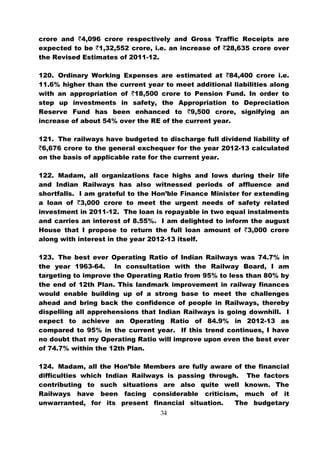 crore and `4,096 crore respectively and Gross Traffic Receipts are
expected to be `1,32,552 crore, i.e. an increase of `28,635 crore over
the Revised Estimates of 2011-12.

120. Ordinary Working Expenses are estimated at `84,400 crore i.e.
11.6% higher than the current year to meet additional liabilities along
with an appropriation of `18,500 crore to Pension Fund. In order to
step up investments in safety, the Appropriation to Depreciation
Reserve Fund has been enhanced to `9,500 crore, signifying an
increase of about 54% over the RE of the current year.

121. The railways have budgeted to discharge full dividend liability of
`6,676 crore to the general exchequer for the year 2012-13 calculated
on the basis of applicable rate for the current year.

122. Madam, all organizations face highs and lows during their life
and Indian Railways has also witnessed periods of affluence and
shortfalls. I am grateful to the Hon’ble Finance Minister for extending
a loan of `3,000 crore to meet the urgent needs of safety related
investment in 2011-12. The loan is repayable in two equal instalments
and carries an interest of 8.55%. I am delighted to inform the august
House that I propose to return the full loan amount of `3,000 crore
along with interest in the year 2012-13 itself.

123. The best ever Operating Ratio of Indian Railways was 74.7% in
the year 1963-64. In consultation with the Railway Board, I am
targeting to improve the Operating Ratio from 95% to less than 80% by
the end of 12th Plan. This landmark improvement in railway finances
would enable building up of a strong base to meet the challenges
ahead and bring back the confidence of people in Railways, thereby
dispelling all apprehensions that Indian Railways is going downhill. I
expect to achieve an Operating Ratio of 84.9% in 2012-13 as
compared to 95% in the current year. If this trend continues, I have
no doubt that my Operating Ratio will improve upon even the best ever
of 74.7% within the 12th Plan.

124. Madam, all the Hon’ble Members are fully aware of the financial
difficulties which Indian Railways is passing through. The factors
contributing to such situations are also quite well known. The
Railways have been facing considerable criticism, much of it
unwarranted, for its present financial situation.    The budgetary
                                  34
 