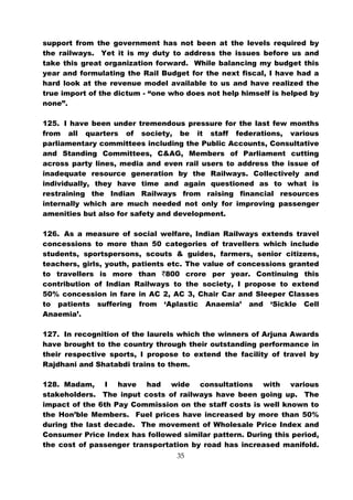 support from the government has not been at the levels required by
the railways. Yet it is my duty to address the issues before us and
take this great organization forward. While balancing my budget this
year and formulating the Rail Budget for the next fiscal, I have had a
hard look at the revenue model available to us and have realized the
true import of the dictum - “one who does not help himself is helped by
none”.

125. I have been under tremendous pressure for the last few months
from all quarters of society, be it staff federations, various
parliamentary committees including the Public Accounts, Consultative
and Standing Committees, C&AG, Members of Parliament cutting
across party lines, media and even rail users to address the issue of
inadequate resource generation by the Railways. Collectively and
individually, they have time and again questioned as to what is
restraining the Indian Railways from raising financial resources
internally which are much needed not only for improving passenger
amenities but also for safety and development.

126. As a measure of social welfare, Indian Railways extends travel
concessions to more than 50 categories of travellers which include
students, sportspersons, scouts & guides, farmers, senior citizens,
teachers, girls, youth, patients etc. The value of concessions granted
to travellers is more than `800 crore per year. Continuing this
contribution of Indian Railways to the society, I propose to extend
50% concession in fare in AC 2, AC 3, Chair Car and Sleeper Classes
to patients suffering from ‘Aplastic Anaemia’ and ‘Sickle Cell
Anaemia’.

127. In recognition of the laurels which the winners of Arjuna Awards
have brought to the country through their outstanding performance in
their respective sports, I propose to extend the facility of travel by
Rajdhani and Shatabdi trains to them.

128. Madam, I have had wide consultations with various
stakeholders. The input costs of railways have been going up. The
impact of the 6th Pay Commission on the staff costs is well known to
the Hon’ble Members. Fuel prices have increased by more than 50%
during the last decade. The movement of Wholesale Price Index and
Consumer Price Index has followed similar pattern. During this period,
the cost of passenger transportation by road has increased manifold.
                                  35
 