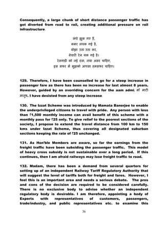 Consequently, a large chunk of short distance passenger traffic has
got diverted from road to rail, creating additional pressure on rail
infrastructure.

                                         ,
                                             ,
                                             ,


                                    ,             ,




129. Therefore, I have been counselled to go for a steep increase in
passenger fare as there has been no increase for last almost 8 years.
However, guided by an overriding concern for the aam admi,
    . I have desisted from any steep increase.

130. The Izzat Scheme was introduced by Mamata Banerjee to enable
the underprivileged citizens to travel with pride. Any person with less
than `1,500 monthly income can avail benefit of this scheme with a
monthly pass for `25 only. To give relief to the poorest sections of the
society, I propose to extend the travel distance from 100 km to 150
kms under Izzat Scheme, thus covering all designated suburban
sections keeping the rate of `25 unchanged.

131. As Hon’ble Members are aware, so far the earnings from the
freight traffic have been subsiding the passenger traffic. This model
of heavy cross subsidy is not sustainable over a long period. If this
continues, then I am afraid railways may lose freight traffic to road.

132. Madam, there has been a demand from several quarters for
setting up of an independent Railway Tariff Regulatory Authority that
will suggest the level of tariffs both for freight and fares. However, I
feel this is an important area and needs a serious debate. The pros
and cons of the decision are required to be considered carefully.
There is no exclusive body to advise whether an independent
regulatory body is desirable. I am therefore, appointing a body of
Experts      with   representatives     of     customers,    passengers,
trade/industry, and public representatives etc. to examine this

                                   36
 