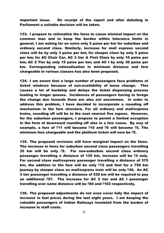 important issue.    On receipt of the report and after debating in
Parliament a suitable decision will be taken.

133. I propose to rationalise the fares to cause minimal impact on the
common man and to keep the burden within tolerance limits in
general. I am asking for an extra only 2 paise per km for suburban and
ordinary second class. Similarly, increase for mail express second
class will be by only 3 paise per km; for sleeper class by only 5 paise
per km; for AC Chair Car, AC 3 tier & First Class by only 10 paise per
km; AC 2 Tier by only 15 paise per km; and AC I by only 30 paise per
km. Corresponding rationalisation in minimum distance and fare
chargeable in various classes has also been proposed.

134. I am aware that a large number of passengers face problems at
ticket windows because of non-availability of loose change. This
causes a lot of hardship and delays the ticket dispensing process
leading to longer queues. Incidences of passengers having to forego
the change due towards them are also not uncommon. In order to
address this problem, I have decided to incorporate a rounding off
mechanism in the fare structure. For all ordinary and mail/express
trains, rounding off will be to the next nearest five rupees. However,
for the suburban passengers, I propose to permit a limited exception
in the form of downward rounding off also in a few cases. By way of
example, a fare of `11 will become `10 and `6 will become `5. The
minimum fare chargeable and the platform ticket will now be `5.

135. The proposed revisions will have marginal impact on the fares.
The increase in fares for suburban second class passengers travelling
35 km will be only `2. For non-suburban second class ordinary
passenger travelling a distance of 135 km, increase will be `4 only.
For second class mail/express passenger travelling a distance of 375
km, the addition to the fare will be only `12 and that for a 750 km
journey by sleeper class on mail/express train will be only `40. An AC
3 tier passenger travelling a distance of 530 km will be required to pay
an additional `57. The increase for AC 2 tier and AC I passenger
travelling over same distance will be `84 and `163 respectively.

136. The proposed adjustments do not even cover fully the impact of
increase in fuel prices during the last eight years. I am keeping the
valuable passengers of Indian Railways insulated from the burden of
increase in staff costs.
                                   37
 