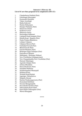 Annexure 1 (Para no. 44)
List of 41 new lines proposed to be completed in 2011-12:-

1.    Chandurbazar-Narkhed (Part)
2.    Gokulnagar-Mayonapur
3.    Kumaradol-Hansdiha
4.    Talpur-Arambagh
5.    Banka-Kakwara
6.    Dumka-Shikaripara
7.    Danapur-Patliputra (Part)
8.    Daniawan-Chandi
9.    Koderma-Urwan
10.   Dhanawar-Jamua
11.   Runisaidpur-Jubbasani
12.   Lanjigarh Road-Junagarh (Part)
13.   Khurda Road - Begunia (Part)
14.   Pandu Pindara-Bhambewa
15.   Lalitpur-Udaipura
16.   Udaipura-Mawai (Part)
17.   Fatehabad-Etawah (Part)
18.   Bhind-Etawah (Part)
19.   Etawah-Mainpuri (Part)
20.   Bishnupur-Sagar Sultanpur (Part)
21.   Paniyahwa-Chhitauni
22.   Mahrajganj - Bishunpur Mahuari
23.   New Coochbehar-Golakganj (part)
24.   New Changrabandha-New Coochbehar (Part)
25.   Harmuti-Naharlagun
26.   Agartala-Udaipur (Part)
27.   Jiribam-Dholakhal
28.   Dausa-Deedwana (Part)
29.   Namakhal-Mohanur
30.   Needamangalam-Manargudi
31.   Mohanur-Karur
32.   Walajah Road-Ranipet
33.   Jagayapet- Melacheruvu
34.   Metpally-Mortad
35.   Raichur-Pandurangaswamy (Part)
36.   Homnabad-Hallikhed
37.   Nossam-Banaganapalle
38.   Devarakadra-Krishna (Part)
39.   Sakrayapanta-Kanivehalli
40.   Kanivehalli-Chikmagalur (Part)
41.   Mawai-Khargapur


                                   *****




                                     39
 