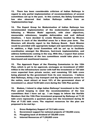 13. There has been considerable criticism of Indian Railways in
regard to only partial implementation of recommendations of several
committees set up in the past. In this context, the Safety Committee
has also observed that Indian Railways suffers from an
‘implementation bug’.

14. The Expert Group for Modernisation of Indian Railways has
recommended implementation of the modernization programmes
following a ‘Mission Mode’ approach, with clear objectives,
measurable milestones, tangible deliverables and well defined
timelines. I have decided to create Missions headed by Mission
Directors in each of the identified areas for a three year term. The
Directors will directly report to the Railway Board. Each Mission
would be provided with appropriate budget and operational autonomy.
In addition, a High Level Committee will be set up to facilitate
coordination amongst the Missions, fast-track implementation, and
address bottlenecks coming in the way. With this, I expect that action
on recommendations of the two committees would take place in a
time-bound and need-based manner.

15. The Approach Paper of the Planning Commission to the 12th
Plan, which is yet to be approved, envisages an investment of US$1
trillion in the infrastructure sector with half the investment or `25 lakh
crore expected from private sector, and remaining `25 lakh crore
being planned by the government from its own resources. I believe
that Railways, being a key transport and big infrastructure sector for
the nation, must attract at least 10% of the government share of
investment i.e. about `2.50 lakh crore during the 12th Plan period.

16. Madam, I intend to align Indian Railways’ investment in the 12th
Plan period keeping in mind the recommendations of the two
committees that I have set up. I am happy to inform the Hon’ble
Members that the 12th Plan investment proposed by Railways at `7.35
lakh crore represents a quantum jump over the investment during XI
Plan of `1.92 lakh crore. The required resources for the plan are
proposed to be met by:-

  i.     Gross Budgetary Support of `2.5 lakh crore;
  ii.    Government support for national projects of `30,000 crore;
  iii.   Ploughing back of dividend of `20,000 crore
  iv.    Internal Resources of `1,99,805 crore
                                    4
 
