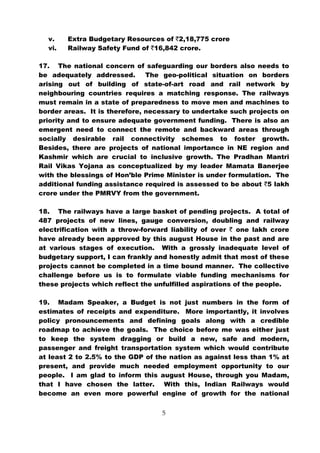 v.    Extra Budgetary Resources of `2,18,775 crore
  vi.   Railway Safety Fund of `16,842 crore.

17. The national concern of safeguarding our borders also needs to
be adequately addressed.       The geo-political situation on borders
arising out of building of state-of-art road and rail network by
neighbouring countries requires a matching response. The railways
must remain in a state of preparedness to move men and machines to
border areas. It is therefore, necessary to undertake such projects on
priority and to ensure adequate government funding. There is also an
emergent need to connect the remote and backward areas through
socially desirable rail connectivity schemes to foster growth.
Besides, there are projects of national importance in NE region and
Kashmir which are crucial to inclusive growth. The Pradhan Mantri
Rail Vikas Yojana as conceptualized by my leader Mamata Banerjee
with the blessings of Hon’ble Prime Minister is under formulation. The
additional funding assistance required is assessed to be about `5 lakh
crore under the PMRVY from the government.

18. The railways have a large basket of pending projects. A total of
487 projects of new lines, gauge conversion, doubling and railway
electrification with a throw-forward liability of over ` one lakh crore
have already been approved by this august House in the past and are
at various stages of execution. With a grossly inadequate level of
budgetary support, I can frankly and honestly admit that most of these
projects cannot be completed in a time bound manner. The collective
challenge before us is to formulate viable funding mechanisms for
these projects which reflect the unfulfilled aspirations of the people.

19. Madam Speaker, a Budget is not just numbers in the form of
estimates of receipts and expenditure. More importantly, it involves
policy pronouncements and defining goals along with a credible
roadmap to achieve the goals. The choice before me was either just
to keep the system dragging or build a new, safe and modern,
passenger and freight transportation system which would contribute
at least 2 to 2.5% to the GDP of the nation as against less than 1% at
present, and provide much needed employment opportunity to our
people. I am glad to inform this august House, through you Madam,
that I have chosen the latter. With this, Indian Railways would
become an even more powerful engine of growth for the national


                                   5
 