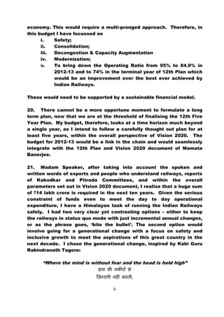 economy. This would require a multi-pronged approach. Therefore, in
this budget I have focussed on
      i.   Safety;
      ii.  Consolidation;
      iii. Decongestion & Capacity Augmentation
      iv.  Modernization;
      v.   To bring down the Operating Ratio from 95% to 84.9% in
           2012-13 and to 74% in the terminal year of 12th Plan which
           would be an improvement over the best ever achieved by
           Indian Railways.

These would need to be supported by a sustainable financial model.

20. There cannot be a more opportune moment to formulate a long
term plan, now that we are at the threshold of finalising the 12th Five
Year Plan. My budget, therefore, looks at a time horizon much beyond
a single year, as I intend to follow a carefully thought out plan for at
least five years, within the overall perspective of Vision 2020. The
budget for 2012-13 would be a link in the chain and would seamlessly
integrate with the 12th Plan and Vision 2020 document of Mamata
Banerjee.

21. Madam Speaker, after taking into account the spoken and
written words of experts and people who understand railways, reports
of Kakodkar and Pitroda Committees, and within the overall
parameters set out in Vision 2020 document, I realise that a huge sum
of `14 lakh crore is required in the next ten years. Given the serious
constraint of funds even to meet the day to day operational
expenditure, I have a Himalayan task of running the Indian Railways
safely. I had two very clear yet contrasting options – either to keep
the railways in status quo mode with just incremental annual changes,
or as the phrase goes, ‘bite the bullet’. The second option would
involve going for a generational change with a focus on safety and
inclusive growth to meet the aspirations of this great country in the
next decade. I chose the generational change, inspired by Kabi Guru
Rabindranath Tagore:

      “Where the mind is without fear and the head is held high”

                                           ,

                                   6
 