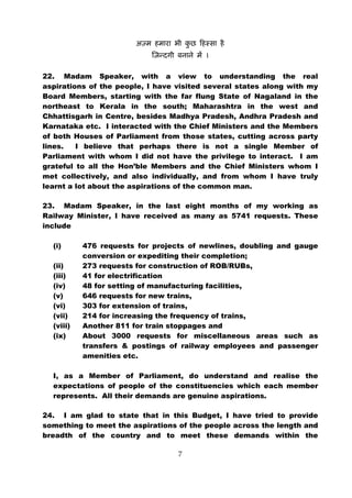 22. Madam Speaker, with a view to understanding the real
aspirations of the people, I have visited several states along with my
Board Members, starting with the far flung State of Nagaland in the
northeast to Kerala in the south; Maharashtra in the west and
Chhattisgarh in Centre, besides Madhya Pradesh, Andhra Pradesh and
Karnataka etc. I interacted with the Chief Ministers and the Members
of both Houses of Parliament from those states, cutting across party
lines.   I believe that perhaps there is not a single Member of
Parliament with whom I did not have the privilege to interact. I am
grateful to all the Hon’ble Members and the Chief Ministers whom I
met collectively, and also individually, and from whom I have truly
learnt a lot about the aspirations of the common man.

23. Madam Speaker, in the last eight months of my working as
Railway Minister, I have received as many as 5741 requests. These
include

  (i)      476 requests for projects of newlines, doubling and gauge
           conversion or expediting their completion;
  (ii)     273 requests for construction of ROB/RUBs,
  (iii)    41 for electrification
  (iv)     48 for setting of manufacturing facilities,
  (v)      646 requests for new trains,
  (vi)     303 for extension of trains,
  (vii)    214 for increasing the frequency of trains,
  (viii)   Another 811 for train stoppages and
  (ix)     About 3000 requests for miscellaneous areas such as
           transfers & postings of railway employees and passenger
           amenities etc.

  I, as a Member of Parliament, do understand and realise the
  expectations of people of the constituencies which each member
  represents. All their demands are genuine aspirations.

24. I am glad to state that in this Budget, I have tried to provide
something to meet the aspirations of the people across the length and
breadth of the country and to meet these demands within the

                                  7
 