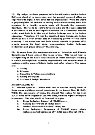 28. My budget has been prepared with the full realisation that Indian
Railways stand at a crossroads and the present moment offers an
opportunity to signal a new dawn for the organization. While the world
is grappling with the problem of dealing with a flat economy, India has
remained in a healthy growth mode all through the economic
downturn. The world is looking towards India and the huge potential
it possesses to act as the Engine of Growth. On a somewhat smaller
scale, what India is to the world, Indian Railways are to the Indian
economy. Therefore, if I may be permitted some immodesty, Indian
Railways has a very critical role in catalysing growth for the world
economy. I am conscious that India cannot sustain its present GDP
growth unless its lead basic infrastructure, Indian Railways,
modernizes and grows at least 10% annually.

29. Drawing from the recommendations of Kakodkar and Pitroda
Committees, I have chosen five focus areas. This would lead to
strengthening of the basic infrastructure of Indian Railways resulting
in safety, decongestion, capacity augmentation and modernization of
system, creating more efficient, faster and safer railways. The areas
are:
      a. Track;
      b. Bridges;
      c. Signalling & Telecommunication;
      d. Rolling Stock; and
      e. Stations & Freight Terminals

Annual Plan, 2012-13
30. Madam Speaker, I would now like to discuss briefly each of
these areas and the proposed investment in the Annual Plan, 2012-13.
Within the constraints of funds, the Annual Plan outlay for the year
2012-13 has been targeted at `60,100 crore, which is highest ever plan
investment. The plan would be financed through:-
     i.   Gross Budgetary Support of `24,000 crore;
     ii.  Railway Safety Fund of `2,000 crore;
     iii. Internal Resources of `18,050 crore; and
     iv.  Extra Budgetary Resources of `16,050 crore, which
          includes market borrowing of `15,000 crore through IRFC.




                                   9
 