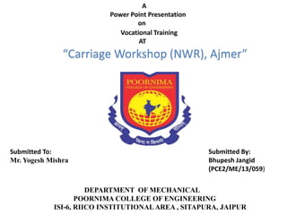 A
Power Point Presentation
on
Vocational Training
AT
DEPARTMENT OF MECHANICAL
POORNIMA COLLEGE OF ENGINEERING
ISI-6, RIICO INSTITUTIONAL AREA , SITAPURA, JAIPUR
Submitted By:
Bhupesh Jangid
(PCE2/ME/13/059)
Submitted To:
Mr. Yogesh Mishra
“Carriage Workshop (NWR), Ajmer”
 
