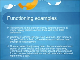 Functioning examples
Travelkhana is the pioneer railway catering service at
major railway stations across India with over 1000
restarants.
Whether it is Pizza, Biryani, Non Veg food, Jain food or a
Simple Thali in a Train - Travelkhana.com delivers them
through its vast network
One can select the journey date, choose a restaurant and
station of one’s choice and place an order right away.
Their listed restaurants will readily accept group bookings
for food across listed stations, and all orders are delivered
right to one’s seat.
 