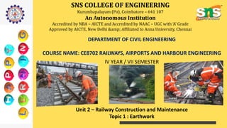 SNS COLLEGE OF ENGINEERING
Kurumbapalayam (Po), Coimbatore – 641 107
An Autonomous Institution
Accredited by NBA – AICTE and Accredited by NAAC – UGC with ‘A’ Grade
Approved by AICTE, New Delhi &amp; Affiliated to Anna University, Chennai
DEPARTMENT OF CIVIL ENGINEERING
COURSE NAME: CE8702 RAILWAYS, AIRPORTS AND HARBOUR ENGINEERING
IV YEAR / VII SEMESTER
Unit 2 – Railway Construction and Maintenance
Topic 1 : Earthwork
 