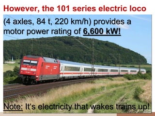 However, the 101 series electric loco
(4 axles, 84 t, 220 km/h) provides a
motor power rating of 6,600 kW!




Note: It„s electricity that wakes trains up!
 