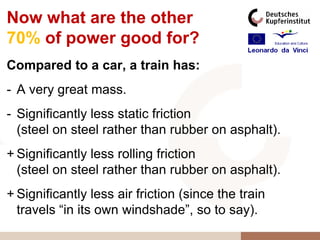 Now what are the other
70% of power good for?
Compared to a car, a train has:
- A very great mass.
- Significantly less static friction
  (steel on steel rather than rubber on asphalt).
+ Significantly less rolling friction
  (steel on steel rather than rubber on asphalt).
+ Significantly less air friction (since the train
  travels “in its own windshade”, so to say).
 
