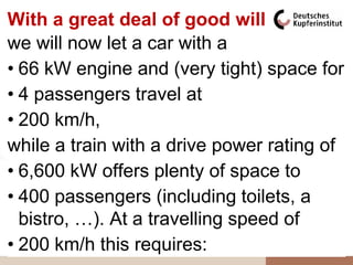 With a great deal of good will
 66kW                                     6,6MW
we will now requirement car anda train
          Power let a car with IC

•55kW kW engine and (very tight) space for
  66  P (car) 
                                          5,5MW




                                     P (IC train) 
•44kW
  4 passengers travel at                  4,4MW
•33kW km/h, P (car)
  200                                     3,3MW
                 P (IC train)
while a train with a drive power rating of
 22kW                                     2,2MW
• 6,600 kW offers plenty of space to
•11kW passengers (including toilets, a
  400                                     1,1MW

  bistro, …). At a travelling speed of 0,0MW
  0kW
                                      v 

• 200 km/h50km/h requires: 150km/h 200km/h
    0km/h
               this 100km/h
 