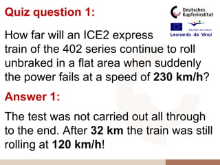 Quiz question 1:
How far will an ICE2 express
train of the 402 series continue to roll
unbraked in a flat area when suddenly
the power fails at a speed of 230 km/h?
Answer 1:
The test was not carried out all through
to the end. After 32 km the train was still
rolling at 120 km/h!
 