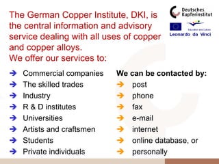 The German Copper Institute, DKI, is
the central information and advisory
service dealing with all uses of copper
and copper alloys.
We offer our services to:
   Commercial companies    We can be contacted by:
   The skilled trades       post
   Industry                 phone
   R & D institutes         fax
   Universities             e-mail
   Artists and craftsmen    internet
   Students                 online database, or
   Private individuals      personally
 