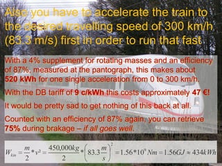 Also you have to accelerate the train to
the desired travelling speed of 300 km/h
(83.3 m/s) first in order to run that fast
With a 4% supplement for rotating masses and an efficiency
of 87%, measured at the pantograph, this makes about
520 kWh for one single acceleration from 0 to 300 km/h.
With the DB tariff of 9 c/kWh this costs approximately 47 €!
It would be pretty sad to get nothing of this back at all.
Counted with an efficiency of 87% again, you can retrieve
75% during brakage – if all goes well.
                                     2
       m        450,000kg        m
Wkin     * v²             * 83.3         1.56 *109 Nm 1.56GJ   434kWh
       2            2            s
 