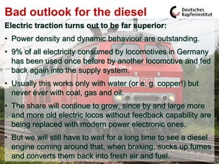 Bad outlook for the diesel
Electric traction turns out to be far superior:
• Power density and dynamic behaviour are outstanding.
• 9% of all electricity consumed by locomotives in Germany
  has been used once before by another locomotive and fed
  back again into the supply system.
• Usually this works only with water (or e. g. copper!) but
  never ever with coal, gas and oil.
• The share will continue to grow, since by and large more
  and more old electric locos without feedback capability are
  being replaced with modern power electronic ones.
• But we will still have to wait for a long time to see a diesel
  engine coming around that, when braking, sucks up fumes
  and converts them back into fresh air and fuel.
 