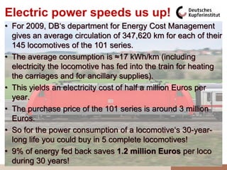 Electric power speeds us up!
• For 2009, DB„s department for Energy Cost Management
  gives an average circulation of 347,620 km for each of their
  145 locomotives of the 101 series.
• The average consumption is ≈17 kWh/km (including
  electricity the locomotive has fed into the train for heating
  the carriages and for ancillary supplies).
• This yields an electricity cost of half a million Euros per
  year.
• The purchase price of the 101 series is around 3 million
  Euros.
• So for the power consumption of a locomotive„s 30-year-
  long life you could buy in 5 complete locomotives!
• 9% of energy fed back saves 1.2 million Euros per loco
  during 30 years!
 