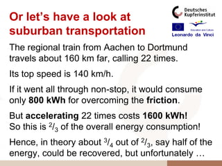 Or let’s have a look at
suburban transportation
The regional train from Aachen to Dortmund
travels about 160 km far, calling 22 times.
Its top speed is 140 km/h.
If it went all through non-stop, it would consume
only 800 kWh for overcoming the friction.
But accelerating 22 times costs 1600 kWh!
So this is 2/3 of the overall energy consumption!
Hence, in theory about 3/4 out of 2/3, say half of the
energy, could be recovered, but unfortunately …
 