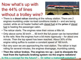 Now what„s up with
the 44% of lines
without a trolley wire?
• There is a diesel railcar standing at the railway station. There are 2
  engines mumbling under no-load conditions inside it – and are being
  cooled, while an oil heater fuelled with diesel fuel at the price of diesel
  fuel is heating the passenger cabin.
• The railcar starts. The engines raise their voices a little bit.
• Only above some 30 km/h … 60 km/h the full power can be transmitted
  to the rails: Now the engines hum a bit more vigorously – for about one
  minute. Then the top speed has been reached. About 30% of the
  engine rating suffice to sustain a constant speed of 160 km/h.
• But very soon we are approaching the next station. The railcar is kept
  rolling for several minutes, the engines disengage, mumbling calmly.
• Then the railcar brakes. The engines rev up – just to dissipate the
  heat from the hydraulic braking system via the engine radiators!
Is this a concept for the future? – Or rather a makeshift solution?
 