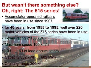 But wasn‘t there something else?
Oh, right: The 515 series!
• Accumulator-operated railcars
  have been in use since 1907!
• for 40 years, from 1955 to 1995, well over 220
  motor vehicles of the 515 series have been in use:
• Power rating 2*150 kW
• Maximum speed 100 km/h
• 10 t … 16 t of lead accumulators
• Capacity 352 kWh … 602 kWh
• Cruising range 300 km
 
