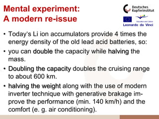 Mental experiment:
A modern re-issue
• Today„s Li ion accumulators provide 4 times the
  energy density of the old lead acid batteries, so:
• you can double the capacity while halving the
  mass.
• Doubling the capacity doubles the cruising range
  to about 600 km.
• halving the weight along with the use of modern
  inverter technique with generative brakage im-
  prove the performance (min. 140 km/h) and the
  comfort (e. g. air conditioning).
 