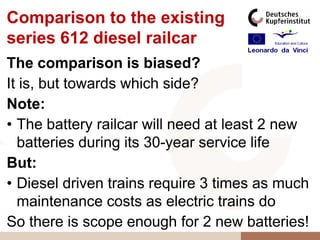 Comparison to the existing
series 612 diesel railcar
The comparison is biased?
It is, but towards which side?
Note:
• The battery railcar will need at least 2 new
  batteries during its 30-year service life
But:
• Diesel driven trains require 3 times as much
  maintenance costs as electric trains do
So there is scope enough for 2 new batteries!
 