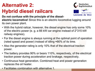Alternative 2:
Hybrid diesel railcars
Do not confuse with the principle of the diesel-
electric locomotive! Since this is an electric locomotive lugging around
its own power plant.
• With the hybrid railcar, however, the diesel engine has only some 10%
  of the electric power (e. g. a 66 kW car engine instead of 2*315 kW
  railway engines).
• For the diesel engine is always running at the optimal point of operation
  (rated speed and power) instead of idling ≈90% of its time.
• Also the generator rating is only 10% that of the electrical traction
  power.
• The battery provides 90% or bears 110%, respectively, of the electrical
  traction power during acceleration and brakage, respectively.
• Continuous heat generation. Combined heat and power generation
  replaces the oil heater.
• Facilitates combination with alternative 1.
 
